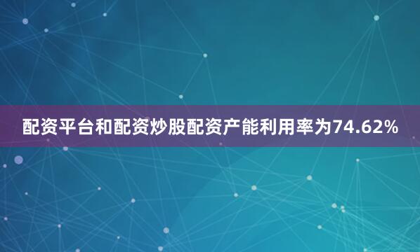 配资平台和配资炒股配资产能利用率为74.62%