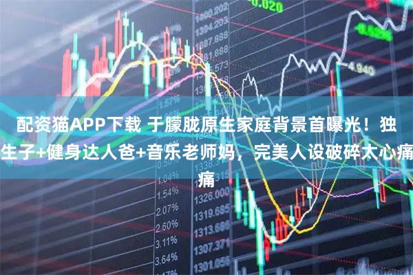 配资猫APP下载 于朦胧原生家庭背景首曝光！独生子+健身达人爸+音乐老师妈，完美人设破碎太心痛