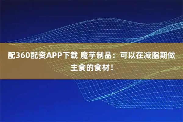 配360配资APP下载 魔芋制品:可以在减脂期做主食的食材!