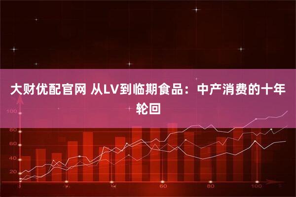 大财优配官网 从LV到临期食品：中产消费的十年轮回