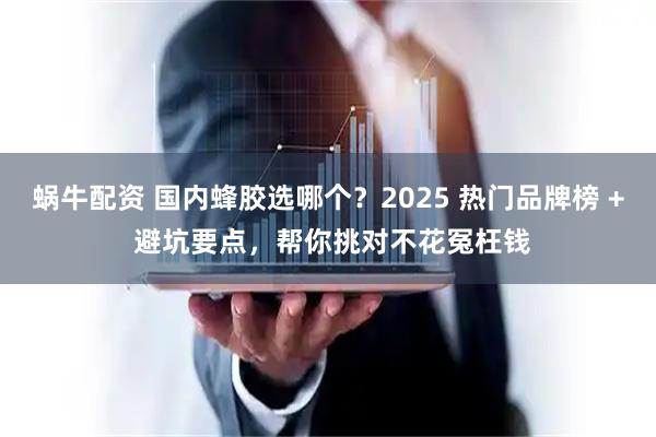 蜗牛配资 国内蜂胶选哪个？2025 热门品牌榜 + 避坑要点，帮你挑对不花冤枉钱