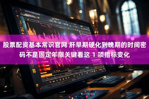 股票配资基本常识官网 肝早期硬化到晚期的时间密码不是固定年限关键看这 1 项指标变化