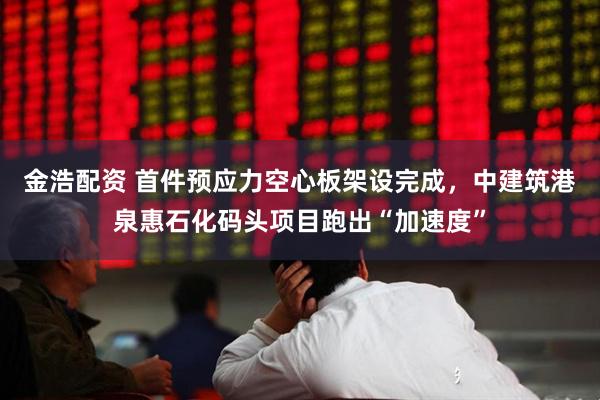 金浩配资 首件预应力空心板架设完成，中建筑港泉惠石化码头项目跑出“加速度”