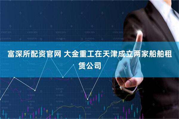 富深所配资官网 大金重工在天津成立两家船舶租赁公司