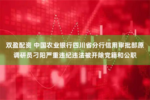 双盈配资 中国农业银行四川省分行信用审批部原调研员刁阳严重违纪违法被开除党籍和公职