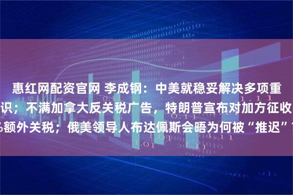 惠红网配资官网 李成钢：中美就稳妥解决多项重要经贸议题形成初步共识；不满加拿大反关税广告，特朗普宣布对加方征收10%额外关税；俄美领导人布达佩斯会晤为何被“推迟”？俄外长披露沟通细节丨早报