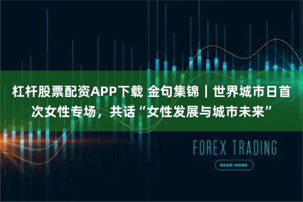 杠杆股票配资APP下载 金句集锦｜世界城市日首次女性专场，共话“女性发展与城市未来”