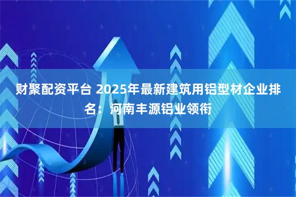 财聚配资平台 2025年最新建筑用铝型材企业排名：河南丰源铝业领衔