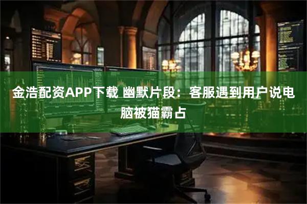 金浩配资APP下载 幽默片段：客服遇到用户说电脑被猫霸占