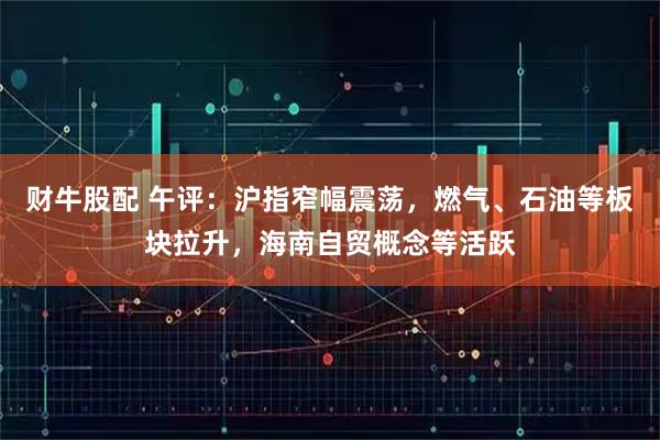 财牛股配 午评：沪指窄幅震荡，燃气、石油等板块拉升，海南自贸概念等活跃