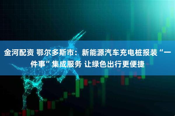 金河配资 鄂尔多斯市：新能源汽车充电桩报装“一件事”集成服务 让绿色出行更便捷