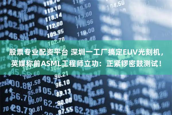 股票专业配资平台 深圳一工厂搞定EUV光刻机，英媒称前ASML工程师立功：正紧锣密鼓测试！
