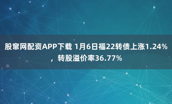 股窜网配资APP下载 1月6日福22转债上涨1.24%，转股溢价率36.77%