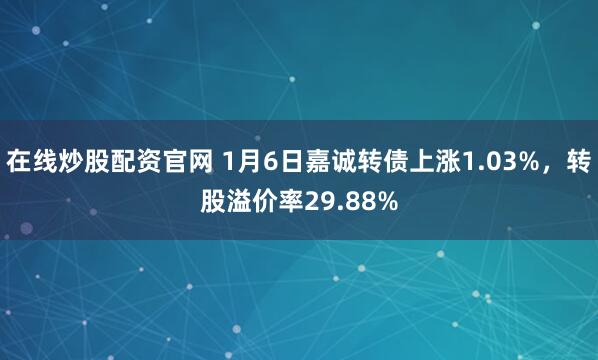 在线炒股配资官网 1月6日嘉诚转债上涨1.03%，转股溢价率29.88%
