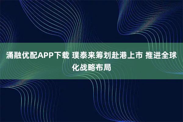 涌融优配APP下载 璞泰来筹划赴港上市 推进全球化战略布局