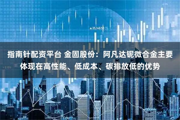 指南针配资平台 金固股份：阿凡达铌微合金主要体现在高性能、低成本、碳排放低的优势