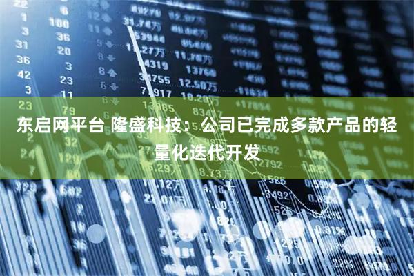 东启网平台 隆盛科技：公司已完成多款产品的轻量化迭代开发