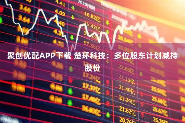 聚创优配APP下载 楚环科技：多位股东计划减持股份
