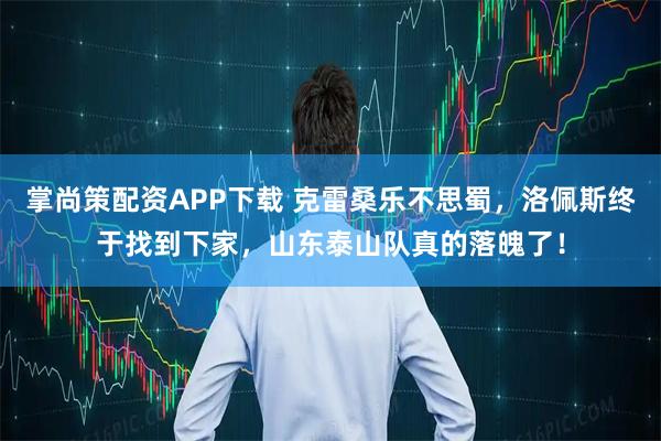 掌尚策配资APP下载 克雷桑乐不思蜀，洛佩斯终于找到下家，山东泰山队真的落魄了！