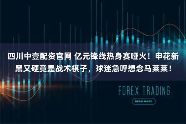 四川中壹配资官网 亿元锋线热身赛哑火！申花新黑又硬竟是战术棋子，球迷急呼想念马莱莱！