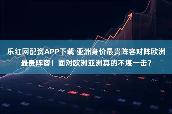 乐红网配资APP下载 亚洲身价最贵阵容对阵欧洲最贵阵容！面对欧洲亚洲真的不堪一击？