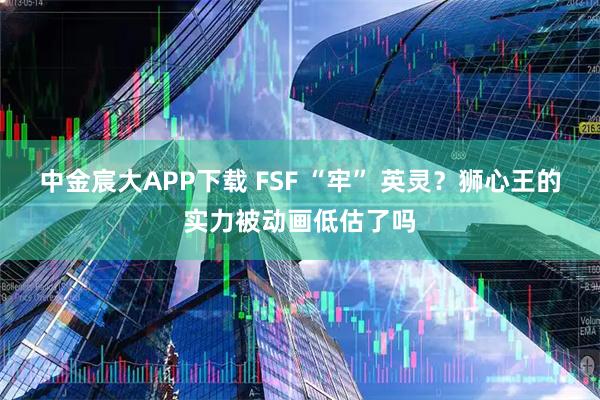 中金宸大APP下载 FSF “牢” 英灵？狮心王的实力被动画低估了吗