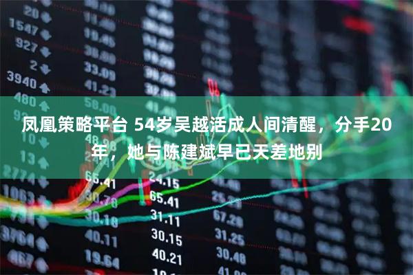 凤凰策略平台 54岁吴越活成人间清醒,分手20年,她与陈建斌早已天差地别