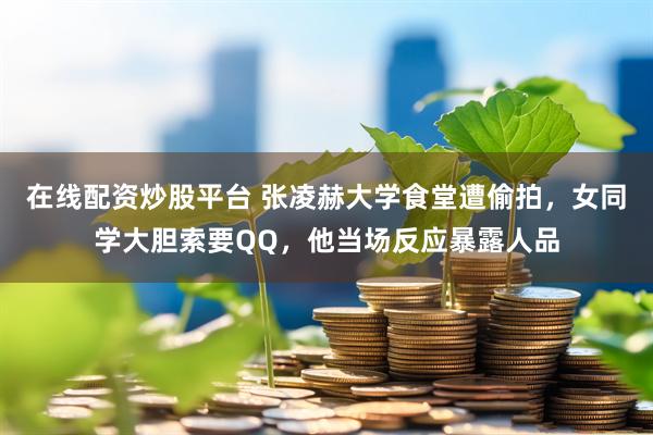 在线配资炒股平台 张凌赫大学食堂遭偷拍,女同学大胆索要QQ,他当场反应暴露人品