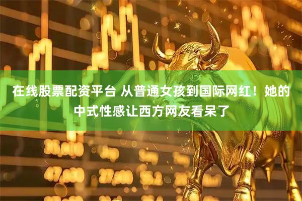 在线股票配资平台 从普通女孩到国际网红!她的中式性感让西方网友看呆了