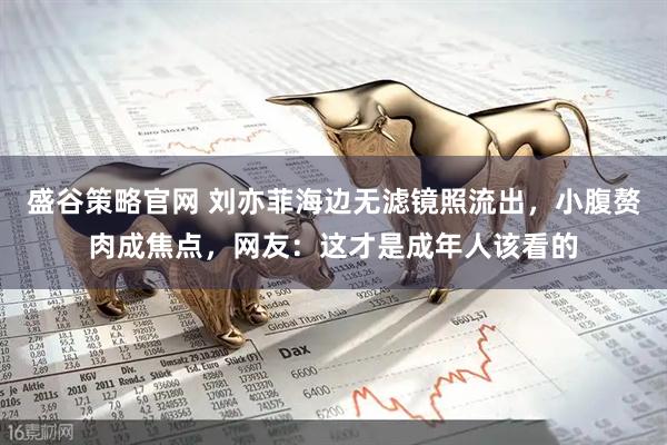 盛谷策略官网 刘亦菲海边无滤镜照流出,小腹赘肉成焦点,网友:这才是成年人该看的