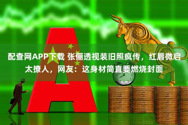 配查网APP下载 张俪透视装旧照疯传,红唇微启太撩人,网友:这身材简直要燃烧封面