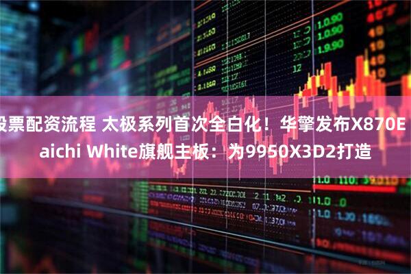 股票配资流程 太极系列首次全白化!华擎发布X870E Taichi White旗舰主板:为9950X3D2打造