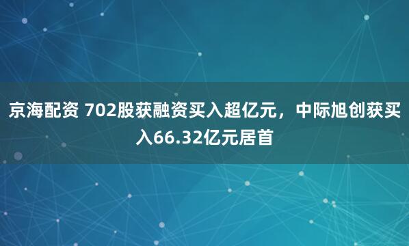 京海配资 702股获融资买入超亿元，中际旭创获买入66.32亿元居首