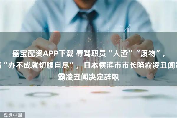盛宝配资APP下载 辱骂职员“人渣”“废物”，威胁下属“办不成就切腹自尽”，日本横滨市市长陷霸凌丑闻决定辞职