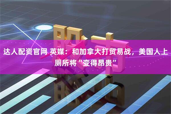达人配资官网 英媒：和加拿大打贸易战，美国人上厕所将“变得昂贵”